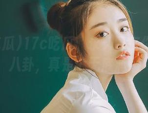 17c吃瓜：永久留在你心里的八卦，真是个无底洞！