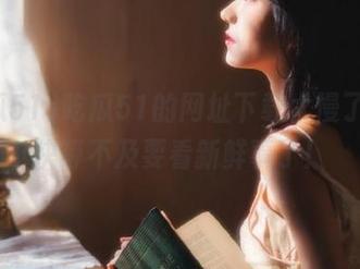 吃瓜51的网址下载太慢了，我快等不及要看新鲜事了！