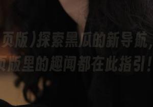 探索黑瓜的新导航，吃瓜网页版里的趣闻都在此指引！