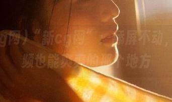 “新cg网”：舔屏不动，刷视频也能爽爽的那个地方