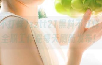zztt21黑料不打烊，我的全职工作是每天刷新发布！