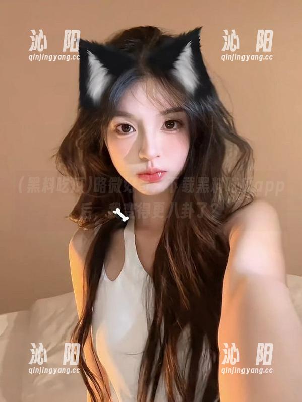 略微好奇：下载黑料吃瓜app后，我变得更八卦了？