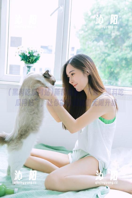 新晋必备！下载“黑料吃瓜网站”，让你的访问欲望无限升级