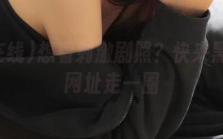 想看刺激剧照？快来黑料在线网址走一圈