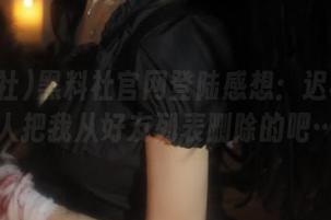 黑料社官网登陆感想：迟早会有人把我从好友列表删除的吧…