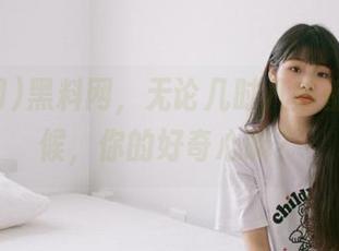 黑料网，无论几时几刻都永久守候，你的好奇心嘛？